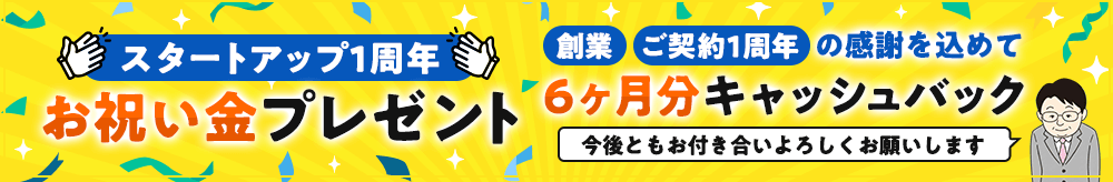 スタートアップ1周年 お祝い金プレゼント。創業・ご契約1周年の感謝を込めて、6ヶ月分キャッシュバック。今後ともお付き合いよろしくお願いします